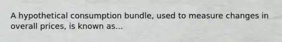 A hypothetical consumption bundle, used to measure changes in overall prices, is known as...