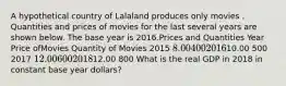 A hypothetical country of Lalaland produces only movies . Quantities and prices of movies for the last several years are shown below. The base year is 2016.Prices and Quantities Year Price ofMovies Quantity of Movies 2015 8.00 400 201610.00 500 2017 12.00 600 201812.00 800 What is the real GDP in 2018 in constant base year dollars?