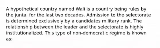 A hypothetical country named Wali is a country being rules by the junta, for the last two decades. Admission to the selectorate is determined exclusively by a candidates military rank. The relationship between the leader and the selectorate is highly institutionalized. This type of non-democratic regime is known as: