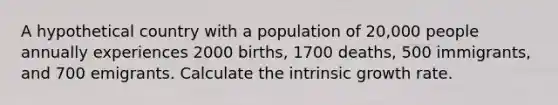 A hypothetical country with a population of 20,000 people annually experiences 2000 births, 1700 deaths, 500 immigrants, and 700 emigrants. Calculate the intrinsic growth rate.