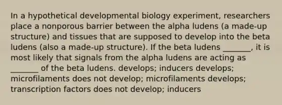 In a hypothetical developmental biology experiment, researchers place a nonporous barrier between the alpha ludens (a made-up structure) and tissues that are supposed to develop into the beta ludens (also a made-up structure). If the beta ludens _______, it is most likely that signals from the alpha ludens are acting as _______ of the beta ludens. develops; inducers develops; microfilaments does not develop; microfilaments develops; transcription factors does not develop; inducers