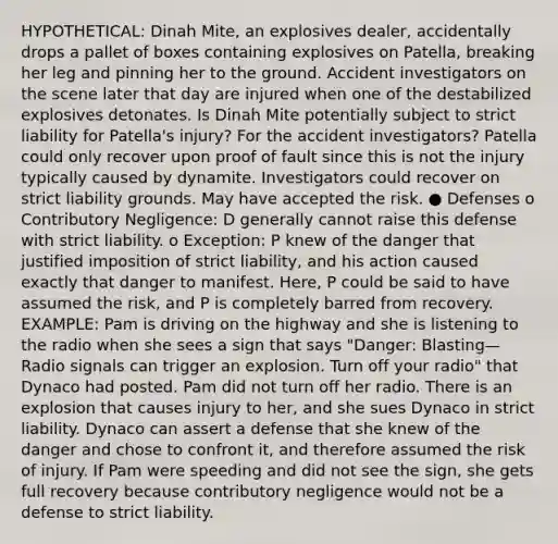 HYPOTHETICAL: Dinah Mite, an explosives dealer, accidentally drops a pallet of boxes containing explosives on Patella, breaking her leg and pinning her to the ground. Accident investigators on the scene later that day are injured when one of the destabilized explosives detonates. Is Dinah Mite potentially subject to strict liability for Patella's injury? For the accident investigators? Patella could only recover upon proof of fault since this is not the injury typically caused by dynamite. Investigators could recover on strict liability grounds. May have accepted the risk. ● Defenses o Contributory Negligence: D generally cannot raise this defense with strict liability. o Exception: P knew of the danger that justified imposition of strict liability, and his action caused exactly that danger to manifest. Here, P could be said to have assumed the risk, and P is completely barred from recovery. EXAMPLE: Pam is driving on the highway and she is listening to the radio when she sees a sign that says "Danger: Blasting—Radio signals can trigger an explosion. Turn off your radio" that Dynaco had posted. Pam did not turn off her radio. There is an explosion that causes injury to her, and she sues Dynaco in strict liability. Dynaco can assert a defense that she knew of the danger and chose to confront it, and therefore assumed the risk of injury. If Pam were speeding and did not see the sign, she gets full recovery because contributory negligence would not be a defense to strict liability.