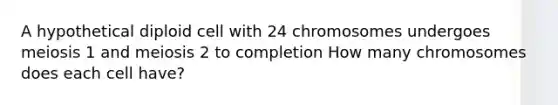 A hypothetical diploid cell with 24 chromosomes undergoes meiosis 1 and meiosis 2 to completion How many chromosomes does each cell have?