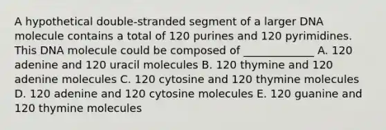 A hypothetical double-stranded segment of a larger DNA molecule contains a total of 120 purines and 120 pyrimidines. This DNA molecule could be composed of _____________ A. 120 adenine and 120 uracil molecules B. 120 thymine and 120 adenine molecules C. 120 cytosine and 120 thymine molecules D. 120 adenine and 120 cytosine molecules E. 120 guanine and 120 thymine molecules