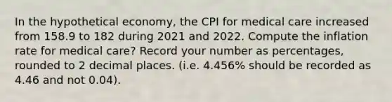 In the hypothetical economy, the CPI for medical care increased from 158.9 to 182 during 2021 and 2022. Compute the inflation rate for medical care? Record your number as percentages, rounded to 2 decimal places. (i.e. 4.456% should be recorded as 4.46 and not 0.04).