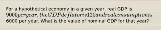 For a hypothetical economy in a given year, real GDP is 9000 per year, the GDP deflator is 120 and real consumption is6000 per year. What is the value of nominal GDP for that year?