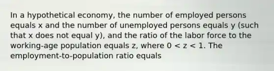 In a hypothetical economy, the number of employed persons equals x and the number of unemployed persons equals y (such that x does not equal y), and the ratio of the labor force to the working-age population equals z, where 0 < z < 1. The employment-to-population ratio equals