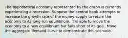 The hypothetical economy represented by the graph is currently experiencing a recession. Suppose the central bank attempts to increase the growth rate of the money supply to return the economy to its long‑run equilibrium. It is able to move the economy to a new equilibrium but falls short of its goal. Move the aggregate demand curve to demonstrate this scenario.