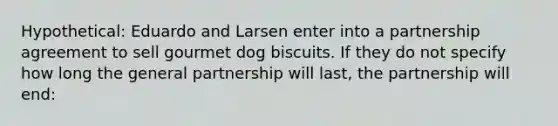 Hypothetical: Eduardo and Larsen enter into a partnership agreement to sell gourmet dog biscuits. If they do not specify how long the general partnership will last, the partnership will end: