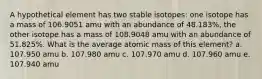 A hypothetical element has two stable isotopes: one isotope has a mass of 106.9051 amu with an abundance of 48.183%, the other isotope has a mass of 108.9048 amu with an abundance of 51.825%. What is the average atomic mass of this element? a. 107.950 amu b. 107.980 amu c. 107.970 amu d. 107.960 amu e. 107.940 amu