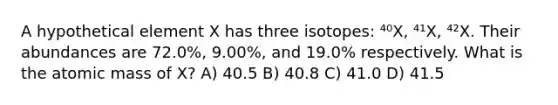 A hypothetical element X has three isotopes: ⁴⁰X, ⁴¹X, ⁴²X. Their abundances are 72.0%, 9.00%, and 19.0% respectively. What is the atomic mass of X? A) 40.5 B) 40.8 C) 41.0 D) 41.5