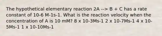 The hypothetical elementary reaction 2A --> B + C has a rate constant of 10-6 M-1s-1. What is the reaction velocity when the concentration of A is 10 mM? 8 x 10-3Ms-1 2 x 10-7Ms-1 4 x 10-5Ms-1 1 x 10-10Ms-1