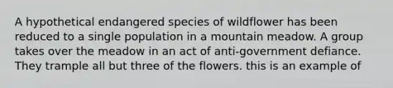 A hypothetical endangered species of wildflower has been reduced to a single population in a mountain meadow. A group takes over the meadow in an act of anti-government defiance. They trample all but three of the flowers. this is an example of