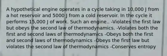 A hypothetical engine operates in a cycle taking in 10,000 J from a hot reservoir and 5000 J from a cold reservoir. In the cycle it performs 15,000 J of work. Such an engine.. -Violates the first law but obeys the second law of thermodynamics. -Violates both the first and second <a href='https://www.questionai.com/knowledge/kfGhTmd2IV-laws-of-thermodynamics' class='anchor-knowledge'>laws of thermodynamics</a> -Obeys both the first and second laws of thermodynamics -Obeys the first law but violates the second law of thermodynamics -Conserves entropy