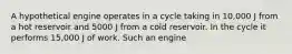 A hypothetical engine operates in a cycle taking in 10,000 J from a hot reservoir and 5000 J from a cold reservoir. In the cycle it performs 15,000 J of work. Such an engine