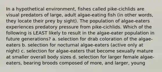 In a hypothetical environment, fishes called pike-cichlids are visual predators of large, adult algae-eating fish (in other words, they locate their prey by sight). The population of algae-eaters experiences predatory pressure from pike-cichlids. Which of the following is LEAST likely to result in the algae-eater population in future generations? a. selection for drab coloration of the algae-eaters b. selection for nocturnal algae-eaters (active only at night) c. selection for algae-eaters that become sexually mature at smaller overall body sizes d. selection for larger female algae-eaters, bearing broods composed of more, and larger, young