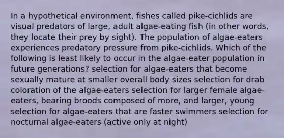 In a hypothetical environment, fishes called pike-cichlids are visual predators of large, adult algae-eating fish (in other words, they locate their prey by sight). The population of algae-eaters experiences predatory pressure from pike-cichlids. Which of the following is least likely to occur in the algae-eater population in future generations? selection for algae-eaters that become sexually mature at smaller overall body sizes selection for drab coloration of the algae-eaters selection for larger female algae-eaters, bearing broods composed of more, and larger, young selection for algae-eaters that are faster swimmers selection for nocturnal algae-eaters (active only at night)