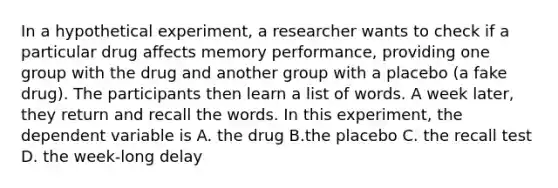 In a hypothetical experiment, a researcher wants to check if a particular drug affects memory performance, providing one group with the drug and another group with a placebo (a fake drug). The participants then learn a list of words. A week later, they return and recall the words. In this experiment, the dependent variable is A. the drug B.the placebo C. the recall test D. the week-long delay