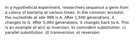 In a hypothetical experiment, researchers sequence a gene from a colony of bacteria at various times. In the common ancestor, the nucleotide at site 998 is A. After 1,500 generations, it changes to G. After 5,000 generations, it changes back to A. This is an example of a(n) a) inversion. b) coincident substitution. c) parallel substitution. d) transversion. e) reversion.