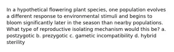 In a hypothetical flowering plant species, one population evolves a different response to environmental stimuli and begins to bloom significantly later in the season than nearby populations. What type of reproductive isolating mechanism would this be? a. postzygotic b. prezygotic c. gametic incompatibility d. hybrid sterility