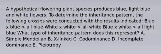 A hypothetical flowering plant species produces blue, light blue and white flowers. To determine the inheritance pattern, the following crosses were conducted with the results indicated: Blue x blue > all blue White x white > all white Blue x white > all light blue What type of inheritance pattern does this represent? A. Simple Mendelian B. X-linked C. Codominance D. Incomplete dominance E. Pleiotropy