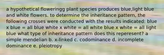 a hypothetical floweringg plant species produces blue,light blue and white flowers. to determine the inheritance pattern, the following crosses were conducted with the results indicated: blue x blue = all blue white x white = all white blue x white = all light blue what type of inheritance pattern does this reperesent? a simple mendelian b. x-linked c. codominance d. incomplete dominance e. pleiotropy