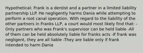 Hypothetical: Frank is a dentist and a partner in a limited liability partnership LLP. He negligently harms Dania while attempting to perform a root canal operation. With regard to the liability of the other partners in Franks LLP, a court would most likely find that: -Only partners who was Frank's supervisor can be held liable -All of them can be held absolutely liable for franks acts -If frank was negligent, they are all liable -They are liable only if frank intended to harm Dania