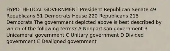 HYPOTHETICAL GOVERNMENT President Republican Senate 49 Republicans 51 Democrats House 220 Republicans 215 Democrats The government depicted above is best described by which of the following terms? A Nonpartisan government B Unicameral government C Unitary government D Divided government E Dealigned government