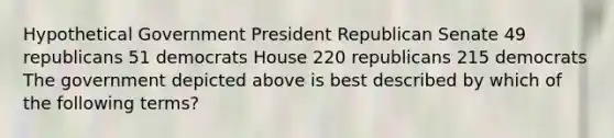 Hypothetical Government President Republican Senate 49 republicans 51 democrats House 220 republicans 215 democrats The government depicted above is best described by which of the following terms?