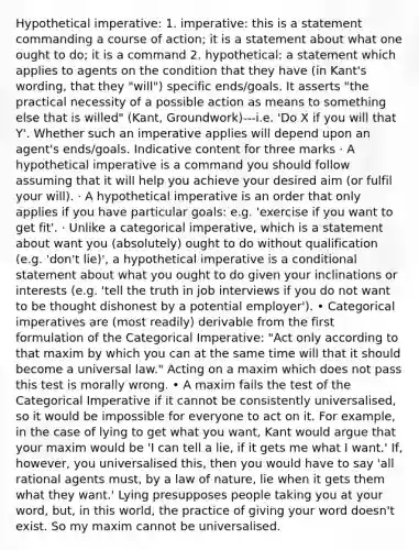 Hypothetical imperative: 1. imperative: this is a statement commanding a course of action; it is a statement about what one ought to do; it is a command 2. hypothetical: a statement which applies to agents on the condition that they have (in Kant's wording, that they "will") specific ends/goals. It asserts "the practical necessity of a possible action as means to something else that is willed" (Kant, Groundwork)---i.e. 'Do X if you will that Y'. Whether such an imperative applies will depend upon an agent's ends/goals. Indicative content for three marks · A hypothetical imperative is a command you should follow assuming that it will help you achieve your desired aim (or fulfil your will). · A hypothetical imperative is an order that only applies if you have particular goals: e.g. 'exercise if you want to get fit'. · Unlike a categorical imperative, which is a statement about want you (absolutely) ought to do without qualification (e.g. 'don't lie)', a hypothetical imperative is a conditional statement about what you ought to do given your inclinations or interests (e.g. 'tell the truth in job interviews if you do not want to be thought dishonest by a potential employer'). • Categorical imperatives are (most readily) derivable from the first formulation of the Categorical Imperative: "Act only according to that maxim by which you can at the same time will that it should become a universal law." Acting on a maxim which does not pass this test is morally wrong. • A maxim fails the test of the Categorical Imperative if it cannot be consistently universalised, so it would be impossible for everyone to act on it. For example, in the case of lying to get what you want, Kant would argue that your maxim would be 'I can tell a lie, if it gets me what I want.' If, however, you universalised this, then you would have to say 'all rational agents must, by a law of nature, lie when it gets them what they want.' Lying presupposes people taking you at your word, but, in this world, the practice of giving your word doesn't exist. So my maxim cannot be universalised.