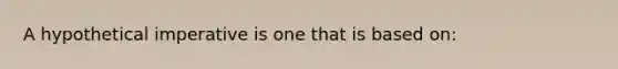 A hypothetical imperative is one that is based on: