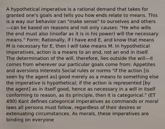 A hypothetical imperative is a rational demand that takes for granted one's goals and tells you how ends relate to means. This is a way our behavior can "make sense" to ourselves and others—can be based on reasons and not only causes: "He who wills the end must also (insofar as it is in his power) will the necessary means." Form: Rationally, if I have end E, and know that means M is necessary for E, then I will take means M. In hypothetical imperatives, action is a means to an end, not an end in itself. The determination of the will, therefore, lies outside the will—it comes from wherever our particular goals come from: Appetites and aversions Interests Social rules or norms "if the action [is seen by the agent as] good merely as a means to something else the imperative is hypothetical; if the action is represented [by the agent] as in itself good, hence as necessary in a will in itself conforming to reason, as its principle, then it is categorical." (ET 490) Kant defines categorical imperatives as commands or moral laws all persons must follow, regardless of their desires or extenuating circumstances. As morals, these imperatives are binding on everyone