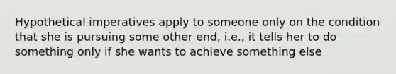 Hypothetical imperatives apply to someone only on the condition that she is pursuing some other end, i.e., it tells her to do something only if she wants to achieve something else