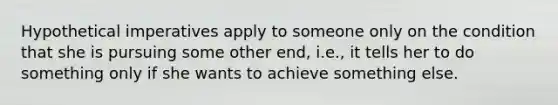 Hypothetical imperatives apply to someone only on the condition that she is pursuing some other end, i.e., it tells her to do something only if she wants to achieve something else.