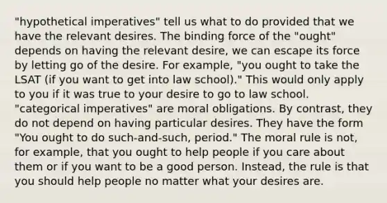 "hypothetical imperatives" tell us what to do provided that we have the relevant desires. The binding force of the "ought" depends on having the relevant desire, we can escape its force by letting go of the desire. For example, "you ought to take the LSAT (if you want to get into law school)." This would only apply to you if it was true to your desire to go to law school. "categorical imperatives" are moral obligations. By contrast, they do not depend on having particular desires. They have the form "You ought to do such-and-such, period." The moral rule is not, for example, that you ought to help people if you care about them or if you want to be a good person. Instead, the rule is that you should help people no matter what your desires are.