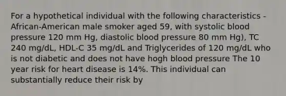 For a hypothetical individual with the following characteristics - African-American male smoker aged 59, with systolic blood pressure 120 mm Hg, diastolic blood pressure 80 mm Hg), TC 240 mg/dL, HDL-C 35 mg/dL and Triglycerides of 120 mg/dL who is not diabetic and does not have hogh blood pressure The 10 year risk for heart disease is 14%. This individual can substantially reduce their risk by