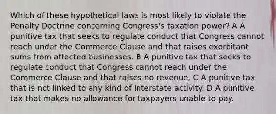 Which of these hypothetical laws is most likely to violate the Penalty Doctrine concerning Congress's taxation power? A A punitive tax that seeks to regulate conduct that Congress cannot reach under the Commerce Clause and that raises exorbitant sums from affected businesses. B A punitive tax that seeks to regulate conduct that Congress cannot reach under the Commerce Clause and that raises no revenue. C A punitive tax that is not linked to any kind of interstate activity. D A punitive tax that makes no allowance for taxpayers unable to pay.