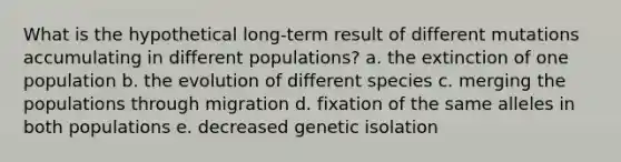 What is the hypothetical long-term result of different mutations accumulating in different populations? a. the extinction of one population b. the evolution of different species c. merging the populations through migration d. fixation of the same alleles in both populations e. decreased genetic isolation