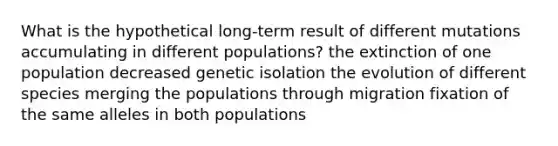 What is the hypothetical long-term result of different mutations accumulating in different populations? the extinction of one population decreased genetic isolation the evolution of different species merging the populations through migration fixation of the same alleles in both populations