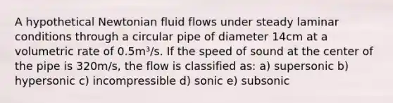 A hypothetical Newtonian fluid flows under steady laminar conditions through a circular pipe of diameter 14cm at a volumetric rate of 0.5m³/s. If the speed of sound at the center of the pipe is 320m/s, the flow is classified as: a) supersonic b) hypersonic c) incompressible d) sonic e) subsonic