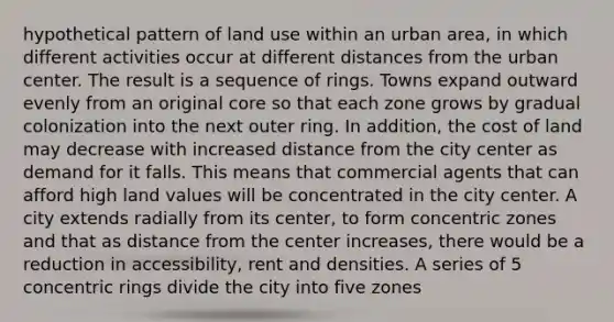 hypothetical pattern of land use within an urban area, in which different activities occur at different distances from the urban center. The result is a sequence of rings. Towns expand outward evenly from an original core so that each zone grows by gradual colonization into the next outer ring. In addition, the cost of land may decrease with increased distance from the city center as demand for it falls. This means that commercial agents that can afford high land values will be concentrated in the city center. A city extends radially from its center, to form concentric zones and that as distance from the center increases, there would be a reduction in accessibility, rent and densities. A series of 5 concentric rings divide the city into five zones