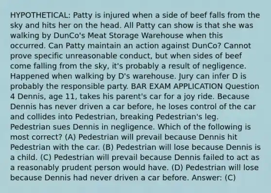 HYPOTHETICAL: Patty is injured when a side of beef falls from the sky and hits her on the head. All Patty can show is that she was walking by DunCo's Meat Storage Warehouse when this occurred. Can Patty maintain an action against DunCo? Cannot prove specific unreasonable conduct, but when sides of beef come falling from the sky, it's probably a result of negligence. Happened when walking by D's warehouse. Jury can infer D is probably the responsible party. BAR EXAM APPLICATION Question 4 Dennis, age 11, takes his parent's car for a joy ride. Because Dennis has never driven a car before, he loses control of the car and collides into Pedestrian, breaking Pedestrian's leg. Pedestrian sues Dennis in negligence. Which of the following is most correct? (A) Pedestrian will prevail because Dennis hit Pedestrian with the car. (B) Pedestrian will lose because Dennis is a child. (C) Pedestrian will prevail because Dennis failed to act as a reasonably prudent person would have. (D) Pedestrian will lose because Dennis had never driven a car before. Answer: (C)