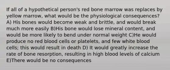 If all of a hypothetical person's red bone marrow was replaces by yellow marrow, what would be the physiological consequences? A) His bones would become weak and brittle, and would break much more easily B)His bone would lose mineral content, and would be more likely to bend under normal weight C)He would produce no red blood cells or platelets, and few white blood cells; this would result in death D) It would greatly increase the rate of bone resorption, resulting in high blood levels of calcium E)There would be no consequences