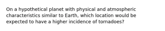 On a hypothetical planet with physical and atmospheric characteristics similar to Earth, which location would be expected to have a higher incidence of tornadoes?