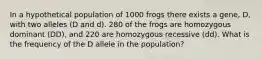 In a hypothetical population of 1000 frogs there exists a gene, D, with two alleles (D and d). 280 of the frogs are homozygous dominant (DD), and 220 are homozygous recessive (dd). What is the frequency of the D allele in the population?