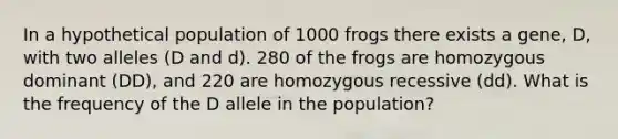 In a hypothetical population of 1000 frogs there exists a gene, D, with two alleles (D and d). 280 of the frogs are homozygous dominant (DD), and 220 are homozygous recessive (dd). What is the frequency of the D allele in the population?