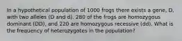 In a hypothetical population of 1000 frogs there exists a gene, D, with two alleles (D and d). 280 of the frogs are homozygous dominant ( DD ), and 220 are homozygous recessive ( dd ). What is the frequency of heterozygotes in the population?