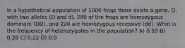 In a hypothetical population of 1000 frogs there exists a gene, D, with two alleles (D and d). 280 of the frogs are homozygous dominant ( DD ), and 220 are homozygous recessive ( dd ). What is the frequency of heterozygotes in the population? A) 0.50 B) 0.28 C) 0.22 D) 0.0