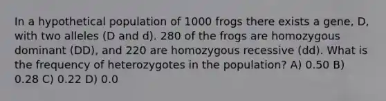 In a hypothetical population of 1000 frogs there exists a gene, D, with two alleles (D and d). 280 of the frogs are homozygous dominant ( DD ), and 220 are homozygous recessive ( dd ). What is the frequency of heterozygotes in the population? A) 0.50 B) 0.28 C) 0.22 D) 0.0