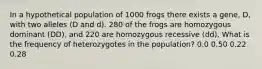 In a hypothetical population of 1000 frogs there exists a gene, D, with two alleles (D and d). 280 of the frogs are homozygous dominant ( DD ), and 220 are homozygous recessive ( dd ). What is the frequency of heterozygotes in the population? 0.0 0.50 0.22 0.28